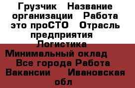 Грузчик › Название организации ­ Работа-это проСТО › Отрасль предприятия ­ Логистика › Минимальный оклад ­ 1 - Все города Работа » Вакансии   . Ивановская обл.